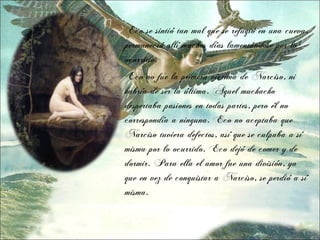 Eco se sintió tan mal que se refugió en una cueva,
permaneció allí muchos días lamentándose por lo
ocurrido.
Eco no fue la primera víctima de Narciso, ni
habría de ser la última. Aquel muchacho
despertaba pasiones en todas partes, pero él no
correspondía a ninguna. Eco no aceptaba que
Narciso tuviera defectos, así que se culpaba a sí
misma por lo ocurrido. Eco dejó de comer y de
dormir. Para ella el amor fue una división, ya
que en vez de conquistar a Narciso, se perdió a sí
misma.
 