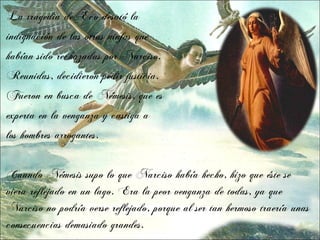 La tragedia de Eco desató la
indignación de las otras ninfas que
habían sido rechazadas por Narciso.
Reunidas, decidieron pedir justicia.
Fueron en busca de Némesis, que es
experta en la venganza y castiga a
los hombres arrogantes.


Cuando Némesis supo lo que Narciso había hecho, hizo que éste se
viera reflejado en un lago. Era la peor venganza de todas, ya que
Narciso no podría verse reflejado, porque al ser tan hermoso traería unas
consecuencias demasiado grandes.
 