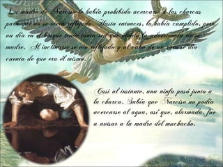 La madre de Narciso le había prohibido acercarse a las charcas
para que no se viera reflejado. Hasta entonces, lo había cumplido, pero
un día en el bosque tenía tanta sed que olvidó la advertencia de su
madre. Al inclinarse se vio reflejado y al cabo de un rato se dio
cuenta de que era él mismo.


                             Casi al instante, una ninfa pasó junto a
                             la charca. Sabía que Narciso no podía
                             acercarse al agua, así que, alarmada, fue
                             a avisar a la madre del muchacho.
 