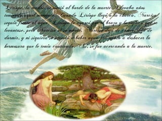 Liríope, la madre, se sintió al borde de la muerte. Llevaba años
temiendo aquel momento. Cuando Liríope llegó a la charca, Narciso
seguía frente al agua. Liríope lo agarró por el brazo y le suplicó que se
levantase, pero Narciso ni se movió. Narciso dejó de comer, dejó de
dormir, y ni siquiera se atrevió a beber agua por miedo a deshacer la
hermosura que le tenía cautivado. Así, se fue acercando a la muerte.
 