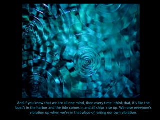 So in the context of why we’re here today, my  question is, “what is our rice to do around Andrea… this beloved, spiritual being”.And if you know that we are all one mind, then every time I think that, it’s like the boat’s in the harbor and the tide comes in and all ships  rise up. We raise everyone’s vibration up when we’re in that place of raising our own vibration.