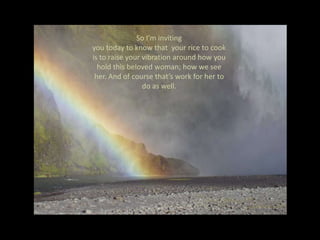 So I’m inviting you today to know that  your rice to cook is to raise your vibration around how you hold this beloved woman; how we see her. And of course that’s work for her to do as well.So in the context of why we’re here today, my  question is, “what is our rice to do around Andrea… this beloved, spiritual being”.