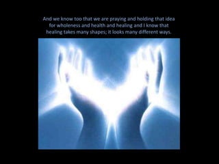 And we know too that we are praying and holding that idea for wholeness and health and healing and I know that healing takes many shapes; it looks many different ways. So in the context of why we’re here today, my  question is, “what is our rice to do around Andrea… this beloved, spiritual being”.