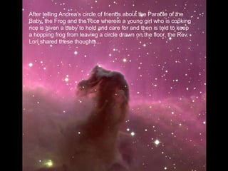 After telling Andrea’s circle of friends about the Parable of the Baby, the Frog and the Rice wherein a young girl who is cooking rice is given a baby to hold and care for and then is told to keep a hopping frog from leaving a circle drawn on the floor, the Rev. Lori shared these thoughts...