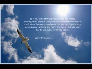 So in the context of why we’re here today, my  question is, “what is our rice to do around Andrea… this beloved, spiritual being”. So if you think of this spiritual being, this energy, entering into a physical body, how does that feel when we are born? We’re free energy and we’re put into this physical body which is very confining and heavy and dense. But when we die, it’s like, Wow, we’re free again... We’re free again... 