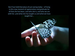 But if we hold that place of just seeing today – of living in this now moment of appreciation and gratitude for all that she has been, and who she is, and who we are with her ,and what she has taught us and what we have taught her… So in the context of why we’re here today, my  question is, “what is our rice to do around Andrea… this beloved, spiritual being”.