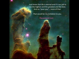 Just know that life is eternal and it’s our job to see the highest and the greatest and the best. And no “poor you”… none of that. That would be my invitation to you.Reverend Lori