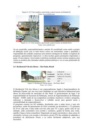 10
Figura 9 e 10: Vista completa e aproximada, respectivamente, da fachada Sul.
Fonte: www.archello.com
Figura 11 e 12: Vista completa e aproximada, respectivamente, da fachada Norte.
Fonte: www.archello.com
Ao ser construído, surpreendentemente o projeto foi considerado como sendo o projeto
de habitação social com os mais baixos custos em Amsterdam, sendo a qualidade e
originalidade das unidades suspensas uma maneira inteligente de atender à exigência do
programa, aparentemente impossível. A obra recebeu quatro premiações importantes e
quase 10 anos depois o local ainda é referência recebendo muitos turistas arquitetos para
visitar os arredores das chamadas cidades-jardinsocidentais e ver as casas penduradas de
Amsterdam.
4.2 Residencial Vila dos Idosos – São Paulo, Brasil
Cliente COHAB-SP
Localização São Paulo – SP, Brasil
Arquitetura Vigliecca & Associados
Área 8.290 m²
Ano 2007
Figura 13: Residencial Vila dos Idosos – São Paulo, Brasil
Fonte: AZUL SERRA
O Residencial Vila dos Idosos é um empreendimento ligado à Superintendência de
Habitação Popular, por isso tem como finalidade ser uma alternativa habitacional para
idosos de baixa-renda do município de São Paulo. O gerenciamento do lugar é de
responsabilidade da Secretaria da Habitação, através da Superintendência de Habitação
Popular – HABI, sendo de sua competência coordenar, monitorar e avaliar o programa,
selecionar a demanda e desenvolver o trabalho social, para garantir assim a
sustentabilidade do empreendimento.
O programa consiste em 145 unidades, distribuídas entre o andar térreo e mais três
pavimentos, sendo 48 apartamentos de 43m² (contendo um dormitório), e 72 quitinetes
de 29 m² cada uma. Conta ainda com três salas para TV e jogos, quatro salas de uso
múltiplo, salão comunitário com cozinha e sanitários, quadra de bocha, área verde,
espelho d’água e horta comunitária. Organizado em quatro pavimentos e duas caixas de
circulações verticais com escadas e elevadores, possui 25% das unidades já adaptadas a
portadores de deficiências físicas, e as outras facilmente adaptáveis, caso seja
necessário.
 