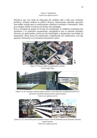 12
Figura 17: Implantação.
Fonte:www.vigliecca.com.br
Percebe-se que esse modo de disposição das unidades lado a lado com circulação
periférica, utilizado também no edifício Wozoco, anteriormente analisado, apresenta
uma melhor solução para as condicionantes climáticas (ventilação e iluminação). Além
de se adequar melhor a terrenos com formas mais alongadas.
Para a concepção do projeto foi levada em consideração as condições econômicas dos
moradores, e as limitações orçamentárias, entendendo-se que os materiais utilizados
deveriam ser padronizados, porém de alta durabilidade e pouquíssima necessidade de
manutenção. Dessa forma foi estabelecida a simplificação dos acabamentos, com laje
aparente, eliminando os revestimentos das paredes e pisos.
Figura 18: Vista de satélite da implantação e entorno.
Fonte:Google Maps
Figura 19 e 20: Vista para a fachada sudoeste interna e vista interna da circulação horizontal do 2º
pavimento na fachada sudoeste interna, respectivamente.
Fonte:www.vigliecca.com.br
Figura 21 e 22: Vista externa para a fachada noroeste e vista da fachada de acesso principal a noroeste,
respectivamente.
Fonte:www.vigliecca.com.br
N
 
