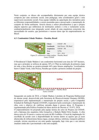 13
Neste conjunto, os idosos são acompanhados diretamente por uma equipe técnica
composta por uma assistente social, uma pedagoga, uma coordenadora geral e uma
supervisora (assistente social). Essa equipe trabalha na capacitação dos moradores para
as diferentes responsabilidades a serem assumidas para a preservação e manutenção do
conjunto de forma autônoma. Através desses e outros procedimentos é que o projeto
adquire aspectos que odiferencia de instituições asilares e evita o isolamento social,
sendoprincipalmente essa integração social, aliado de uma arquitetura consciente das
necessidades do usuário, que permitiram o sucesso deste tipo de empreendimento no
Brasil.
4.3 Condomínio Cidade Madura – Paraíba, Brasil
Cliente CEHAP – PB
Localização João Pessoa – PB, Brasil
Arquitetura CEHAP – PB
Área 5,07ha
Ano 2011 - 2014
Figura 23: condomínio cidade madura – Paraíba, Brasil
Fonte: CEHAP
O Residencial Cidade Madura é um condomínio horizontal com área de 5,07 hectares,
mas que a princípio se utilizou de apenas 34% (1,72ha) na realização da primeira etapa
de toda a área destina ao projeto,restando 66% para futuras ampliações. Localizadono
bairro Cidade Verde, João Pessoa, Paraíba que recebe a primeira unidade do projeto.
Figura 24: condomínio cidade madura – Paraíba, Brasil
Fonte: CEHAP
Inaugurado em junho de 2014, o Cidade Madura é produto do Programa Habitacional
de mesmo nome, desenvolvido pela Secretaria de Desenvolvimento Humano (SEDH),
responsável pela implementação e manutenção do projeto social, e pela Companhia
Estadual de Habitação Popular (CEHAP), responsável pela construção e manutenção da
obra, com o objetivo de viabilizar moradia digna à pessoa idosa. O Programa é
regulamentado pela Política Estadual do Idoso através de Decreto n° 35.072, 2014.
O empreendimento foi projetado pela equipe técnica do setor de Projetos da CEHAP,
sob a liderança dos arquitetos Júlio Gonçalves e Rafaela Mabel Silva Guedes. A obra
durou cerca de 18 meses e custou em torno de R$ 4 milhões. O local de implantação foi
escolhido de acordo com a disponibilidade de terreno dentre as opções que já eram
abastecidas de infraestrutura básica (água, energia elétrica, telefonia, transporte público)
contudo, terreno encontra-se em uma quadra segregada, haja vista que o seu entorno
imediato ainda não é pavimentado e não está ocupado.
5,07ha
 