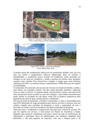 14
Figura 25: condomínio cidade madura – Paraíba, Brasil
Fonte: Google Maps e CEHAP, adaptado pela autora
Figura 26e27: acesso e entorno do condomínio
Fonte: Bárbara Reis, 2014
O projeto partiu das configurações básicas de um condomínio fechado: uma vila com
uma via central e equipamentos coletivos. Objetivando dotar de conforto e
habitabilidade, o condomínio possui somente 40 residências, sendo permitido um
morador ou um casal por residência e vetada a presença da família como moradora,
somente como visitante. Para desenvolver o projeto, a equipe usou como diretrizes
referências de ILPI's e as normas técnicas, especialmente a NBR 9050, que diz respeito
à acessibilidade.
O condomínio foi construído com recursos do Governo do Estado da Paraíba e cedido a
esses idosos em comodato vitalício, não lhes sendo permitido modificar, emprestar,
locar ou ceder os imóveis. O conjunto atende exclusivamente a idosos com mais de 60
anos, que possam morar sozinhos ou com seus cônjuges, e que tenham autonomia para
poder realizar as atividades da vida diária, sendo eles os próprios responsáveis pelo
pagamento das taxas de água, energia elétrica e condomínio.
Em caso de perda da autonomia, a família é comunicada e o idoso é encaminhado para
uma ILPI (instituição de longa permanência para idosos), por não se encaixar mais nos
critérios exigidos para participar do programa, e assim a propriedade da casa é
devolvida ao Estado e um novo morador é convidado a participar do programa.
Além das casas, o condomínio é composto por área para lazer e blocos de serviços. No
que diz respeito aos serviços, o local possui um Núcleo de Assistência à Saúde,
equipado para promover atendimento preventivo através da ação de profissionais de
enfermagem e psicologia; bloco de administração com banheiros adaptados para
deficientes e sala para depósito de materiais, visto que a limpeza geral é de
 