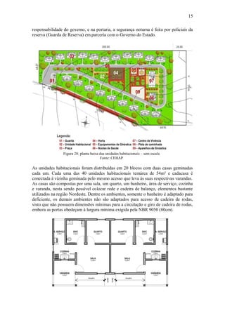 15
responsabilidade do governo, e na portaria, a segurança noturna é feita por policiais da
reserva (Guarda de Reserva) em parceria com o Governo do Estado.
Legenda:
Figura 28: planta baixa das unidades habitacionais – sem escala
Fonte: CEHAP
As unidades habitacionais foram distribuídas em 20 blocos com duas casas geminadas
cada um. Cada uma das 40 unidades habitacionais temárea de 54m² e cadacasa é
conectada à vizinha geminada pelo mesmo acesso que leva às suas respectivas varandas.
As casas são compostas por uma sala, um quarto, um banheiro, área de serviço, cozinha
e varanda, nesta sendo possível colocar rede e cadeira de balanço, elementos bastante
utilizados na região Nordeste. Dentre os ambientes, somente o banheiro é adaptado para
deficiente, os demais ambientes não são adaptados para acesso de cadeira de rodas,
visto que não possuem dimensões mínimas para a circulação e giro de cadeira de rodas,
embora as portas obedeçam à largura mínima exigida pela NBR 9050 (80cm).
 