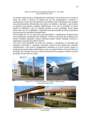 16
Figura 29: planta baixa das unidades habitacionais – sem escala
Fonte: Bárbara Reis, 2014
Ao mesmo tempo em que a configuração do condomínio com as áreas de uso comum no
centro do terreno é positiva na questão do uso dos equipamentos e incentiva o
estreitamento os laços de relacionamento; ela também exige a distribuição das unidades
com posicionamentos diferenciados em relação à ventilação e insolação, o que resultou
em prejuízo para algumas unidades habitacionais, visto que foi projetado um único
modelo de habitação e esse foi rebatido, gerando as casas geminadas. Essas duplas
foram mais uma vez "espelhadas", originando casas posicionadas de frente às primeiras
sem que houvesse alterações de planta baixa.
Nesse modelo de vila, no qual existe uma reprodução e espelhamento da planta baixa
sem modificação na disposição dos ambientes, verifica-se que parte das residências não
recebe ventilação adequada e alguns ambientes podem receber insolação excessiva e
inadequada, causando desconforto térmico.
Com área verde distribuída em toda sua extensão, o paisagismo é constituído por
elementos construídos e vegetação, porémnão existem árvores adultas que ofereçam
sombreamento, o que torna os equipamentos instalados ao ar livre (como a praça e a
academia da terceira idade) subutilizados, já que na região Nordeste existe um índice de
insolação alto, fazendo com que as pessoas procurem esses espaços somente no início
da manhã, fim de tarde ou à noite.
Figura 30 e 31: bloco administrativo e portaria, respectivamente
Fonte:Bárbara Reis, 2014
Figura 32 e 33: bloco de vivencia e unidades habitacionais, respectivamente
Fonte:CEHAP
 