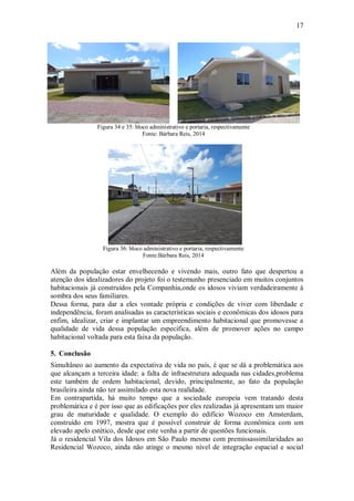 17
Figura 34 e 35: bloco administrativo e portaria, respectivamente
Fonte: Bárbara Reis, 2014
Figura 36: bloco administrativo e portaria, respectivamente
Fonte:Bárbara Reis, 2014
Além da população estar envelhecendo e vivendo mais, outro fato que despertou a
atenção dos idealizadores do projeto foi o testemunho presenciado em muitos conjuntos
habitacionais já construídos pela Companhia,onde os idosos viviam verdadeiramente à
sombra dos seus familiares.
Dessa forma, para dar a eles vontade própria e condições de viver com liberdade e
independência, foram analisadas as características sociais e econômicas dos idosos para
enfim, idealizar, criar e implantar um empreendimento habitacional que promovesse a
qualidade de vida dessa população especifica, além de promover ações no campo
habitacional voltada para esta faixa da população.
5. Conclusão
Simultâneo ao aumento da expectativa de vida no país, é que se dá a problemática aos
que alcançam a terceira idade: a falta de infraestrutura adequada nas cidades,problema
este também de ordem habitacional, devido, principalmente, ao fato da população
brasileira ainda não ter assimilado esta nova realidade.
Em contrapartida, há muito tempo que a sociedade europeia vem tratando desta
problemática e é por isso que as edificações por eles realizadas já apresentam um maior
grau de maturidade e qualidade. O exemplo do edifício Wozoco em Amsterdam,
construído em 1997, mostra que é possível construir de forma econômica com um
elevado apelo estético, desde que este venha a partir de questões funcionais.
Já o residencial Vila dos Idosos em São Paulo mesmo com premissassimilaridades ao
Residencial Wozoco, ainda não atinge o mesmo nível de integração espacial e social
 