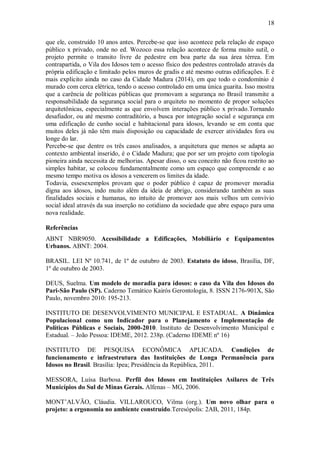 18
que ele, construído 10 anos antes. Percebe-se que isso acontece pela relação de espaço
público x privado, onde no ed. Wozoco essa relação acontece de forma muito sutil, o
projeto permite o transito livre de pedestre em boa parte da sua área térrea. Em
contrapartida, o Vila dos Idosos tem o acesso físico dos pedestres controlado através da
própria edificação e limitado pelos muros de gradis e até mesmo outras edificações. E é
mais explícito ainda no caso da Cidade Madura (2014), em que todo o condomínio é
murado com cerca elétrica, tendo o acesso controlado em uma única guarita. Isso mostra
que a carência de políticas públicas que promovam a segurança no Brasil transmite a
responsabilidade da segurança social para o arquiteto no momento de propor soluções
arquitetônicas, especialmente as que envolvem interações público x privado.Tornando
desafiador, ou até mesmo contraditório, a busca por integração social e segurança em
uma edificação de cunho social e habitacional para idosos, levando se em conta que
muitos deles já não têm mais disposição ou capacidade de exercer atividades fora ou
longe do lar.
Percebe-se que dentre os três casos analisados, a arquitetura que menos se adapta ao
contexto ambiental inserido, é o Cidade Madura; que por ser um projeto com tipologia
pioneira ainda necessita de melhorias. Apesar disso, o seu conceito não ficou restrito ao
simples habitar, se colocou fundamentalmente como um espaço que compreende e ao
mesmo tempo motiva os idosos a vencerem os limites da idade.
Todavia, essesexemplos provam que o poder público é capaz de promover moradia
digna aos idosos, indo muito além da ideia de abrigo, considerando também as suas
finalidades sociais e humanas, no intuito de promover aos mais velhos um convívio
social ideal através da sua inserção no cotidiano da sociedade que abre espaço para uma
nova realidade.
Referências
ABNT NBR9050. Acessibilidade a Edificações, Mobiliário e Equipamentos
Urbanos. ABNT: 2004.
BRASIL. LEI Nº 10.741, de 1º de outubro de 2003. Estatuto do idoso, Brasília, DF,
1º de outubro de 2003.
DEUS, Suelma. Um modelo de moradia para idosos: o caso da Vila dos Idosos do
Pari-São Paulo (SP). Caderno Temático Kairós Gerontologia, 8. ISSN 2176-901X, São
Paulo, novembro 2010: 195-213.
INSTITUTO DE DESENVOLVIMENTO MUNICIPAL E ESTADUAL. A Dinâmica
Populacional como um Indicador para o Planejamento e Implementação de
Políticas Públicas e Sociais, 2000-2010. Instituto de Desenvolvimento Municipal e
Estadual. – João Pessoa: IDEME, 2012. 238p. (Caderno IDEME nº 16)
INSTITUTO DE PESQUISA ECONÔMICA APLICADA. Condições de
funcionamento e infraestrutura das Instituições de Longa Permanência para
Idosos no Brasil. Brasília: Ipea; Presidência da República, 2011.
MESSORA, Luísa Barbosa. Perfil dos Idosos em Instituições Asilares de Três
Municípios do Sul de Minas Gerais. Alfenas – MG, 2006.
MONT’ALVÃO, Cláudia. VILLAROUCO, Vilma (org.). Um novo olhar para o
projeto: a ergonomia no ambiente construído.Teresópolis: 2AB, 2011, 184p.
 