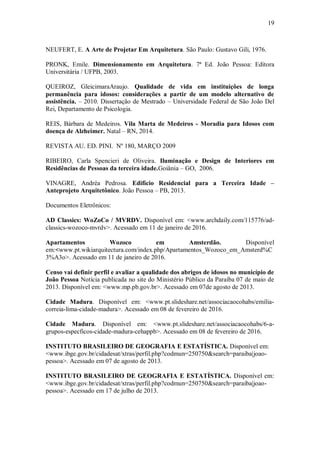 19
NEUFERT, E. A Arte de Projetar Em Arquitetura. São Paulo: Gustavo Gili, 1976.
PRONK, Emile. Dimensionamento em Arquitetura. 7ª Ed. João Pessoa: Editora
Universitária / UFPB, 2003.
QUEIROZ, GleicimaraAraujo. Qualidade de vida em instituições de longa
permanência para idosos: considerações a partir de um modelo alternativo de
assistência. – 2010. Dissertação de Mestrado – Universidade Federal de São João Del
Rei, Departamento de Psicologia.
REIS, Bárbara de Medeiros. Vila Marta de Medeiros - Moradia para Idosos com
doença de Alzheimer. Natal – RN, 2014.
REVISTA AU. ED. PINI. Nº 180, MARÇO 2009
RIBEIRO, Carla Spencieri de Oliveira. Iluminação e Design de Interiores em
Residências de Pessoas da terceira idade.Goiânia – GO, 2006.
VINAGRE, Andréa Pedrosa. Edifício Residencial para a Terceira Idade –
Anteprojeto Arquitetônico. João Pessoa – PB, 2013.
Documentos Eletrônicos:
AD Classics: WoZoCo / MVRDV. Disponível em: <www.archdaily.com/115776/ad-
classics-wozoco-mvrdv>. Acessado em 11 de janeiro de 2016.
Apartamentos Wozoco em Amsterdão. Disponível
em:<www.pt.wikiarquitectura.com/index.php/Apartamentos_Wozoco_em_Amsterd%C
3%A3o>. Acessado em 11 de janeiro de 2016.
Censo vai definir perfil e avaliar a qualidade dos abrigos de idosos no município de
João Pessoa Notícia publicada no site do Ministério Público da Paraíba 07 de maio de
2013. Disponível em: <www.mp.pb.gov.br>. Acessado em 07de agosto de 2013.
Cidade Madura. Disponível em: <www.pt.slideshare.net/associacaocohabs/emilia-
correia-lima-cidade-madura>. Acessado em 08 de fevereiro de 2016.
Cidade Madura. Disponível em: <www.pt.slideshare.net/associacaocohabs/6-a-
grupos-especficos-cidade-madura-cehappb>. Acessado em 08 de fevereiro de 2016.
INSTITUTO BRASILEIRO DE GEOGRAFIA E ESTATÍSTICA. Disponível em:
<www.ibge.gov.br/cidadesat/xtras/perfil.php?codmun=250750&search=paraiba|joao-
pessoa>. Acessado em 07 de agosto de 2013.
INSTITUTO BRASILEIRO DE GEOGRAFIA E ESTATÍSTICA. Disponível em:
<www.ibge.gov.br/cidadesat/xtras/perfil.php?codmun=250750&search=paraiba|joao-
pessoa>. Acessado em 17 de julho de 2013.
 