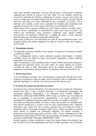 3
estão sendo lançados atualmente, visto que não possuem a infraestrutura residencial
adequada para moradia de pessoas com mais idade. Por essa situação, setorna por
necessário a realização de reformas e adaptações de espaços, mas que nem sempre são
viáveis e acabam por criar improvisações que põem em risco a saúde e a própria vida do
idoso.Por outro lado, já há uma sinalização de que a realidade, aos poucos, está se
alterando, por exemplo, o prazo para a aquisição de moradias antes estipulado pelas
seguradoras em torno de 75 anos, agora é de 80 anos e 6 meses(DEUS, 2010).
Diante destes fatos, o presente trabalho tem como objetivo realizar um estudo sobre o
tema de forma a aprofundar os conhecimentos acerca deste nicho de projeto, que
embora seja classificado como arquitetura residencial, pode agregar também
características de arquitetura voltada para o cuidado da saúde e assim, apresenta
especificidades que necessitam compreensão diferenciada.
Deste modo, justifica-se a sua importância por tratar de uma problemática atual e com
projeções futuras que implica mudanças no modo de morar de todos que atingem a
terceira idade.
2. Metodologia adotada
Na elaboração do presente trabalho, foram seguidas as etapas de levantamento de dados
e a análise dos dados.
Para o embasamento teórico, foram realizadas pesquisas direcionadas à temática
escolhida, através da leitura de livros, dissertações, monografias, artigos, materiais
pesquisados na internet, etc.
Após o levantamento, foram analisados todos os dados obtidos na primeira etapa para a
elaboração do referencial teórico. Foi feito, ainda, um estudo analítico dos projetos
correlatos de modo a obter informações acerca de relações espaciais e pessoais,
programa de necessidades, dimensionamento de ambientes, sistemas construtivos, etc.
3. Referencial teórico
Antes da análisedos correlatos, fez-se necessáriouma compreensão decomo esses locais
surgiram e evoluíram ao longo do tempo, além de entender como se configuram as suas
diferentes tipologias e o contexto sociocultural em que elas atuam no país.
3.1 Evolução dos espaços de moradia para idosos
Na literatura não é possível identificar uma linha histórica da evolução das instituições
asilares para idoso, o que é bastante destacado é a fundamental participação das
associações religiosas, filantrópicas e de imigrantes nesta atividade (BORN e
BOECHAT, 2006 apud CHRISTOPHE, 2009). O que se percebe é que na medida em
que as sociedades se desenvolviam, separadamente e em épocas diferentes, as
instituições de caridade ficavam mais específicas nos tipos de cuidados oferecidos.
De acordo com Micheline (2009), no início os idosos não existiam na sociedade como
uma parcela significativa, a divisão social era feita exclusivamente pelas condições
financeiras, rico e pobre. Por isso, os asilos surgiram como uma forma de acolher a
população pobre e necessitada, mendigos, órfãos, loucos, idosos, excluídos de maneira
geral, através do trabalho das instituições religiosas. No mundo ocidental, o
primeirogerontocômio(do grego géron, gérontos, velho + koméo, cuidar)parece ter sido
fundado pelo Papa Pelágio II (520-590), que transformou sua própria casa em hospital
para idosos (REZENDE, 2002 apud CHRISTOPHE, 2009).
Somente quando os idosos começaram a surgir como grupo distinto na sociedade é que
lhes foi dado um local de hospitalidade cujo maior exemplo registrado vem da Holanda,
 