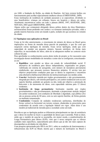 4
em 1606: a fundação do Hofjie, na cidade de Haarlem. Até hoje existem hofjies em
funcionamento para acolher especialmente mulheres idosas (CHRISTOPHE, 2009).
Essas instituições de residência de caridade passaram a se especializar, dividindo os
seus beneficiários: crianças em orfanato, loucos em hospício e idosos em asilos.
Atualmente encontram-se asilos em todo o planeta (BOIS, 1997, REZENDE, 2002,
NOVAES, 2003 apud CHRISTOPHE, 2009).
Alguns asilos que começaram abrigando idosos pobres dentro da ótica filantrópico-
assistencialista foram perdendo este caráter e se tornaram instituições privadas, onde a
grande maioria funciona como um mundo à parte, isolados do que acontece no restante
da cidade.
3.2 Tipologiase suas aplicações no Brasil
Como já foi dito anteriormente, o crescimento do número de idosos no Brasil gerou
implicações na forma de moradia dessa parcela da população, o que fez com que
surgissem outras tipologias de moradia. Essas novas tipologias, ainda que com
capacidade de atender um pequeno número, buscam satisfazer, de forma mais
específica, às necessidades do idoso, além de se adequarem melhor ao contexto sócio
cultural do país.
Para aprofundar os conhecimentos acerca deste nicho de projeto se fez necessário uma
investigação dessas modalidades de moradias e como elas se configuram, conceituando-
as em:
 República: vem atender ao idoso em estado de vulnerabilidade social. É
alternativa de residência para idosos independentes, organizados em grupos,
viabilizada em sistema de autogestão, com número de moradores previamente
estabelecido, que possuam recursos financeiros próprios. O serviço tem por
objetivo proporcionar condições para que os idosos se organizem e encontrem
uma alternativa habitacional diferente da institucionalização nos moldes asilar.
 Casa-lar: Instituição mantida por órgãos governamentais e não governamentais,
integrada por idosos, sob sistema participativo, em caráter residencial com ou sem
suporte familiar, podendo ser gratuito ou não, tendo por objetivo a promoção do
bem-estar e da autonomia do idoso, com capacidade máxima para 12 (doze)
residentes.
 Instituição de longa permanência: Instituição mantida por órgãos
governamentais e não governamentais, destinada a proporcionar atenção integral
em caráter residencial, com condições de liberdade e dignidade, cujo público alvo
são as pessoas acima de 60 anos, com ou sem suporte familiar, de forma gratuita
ou mediante remuneração.
 Condomínio: Conjunto de unidades residenciais autônomas, distribuídas de
forma vertical ou horizontal em terreno comum, obedecidas às prescrições para
condomínio de acordo com a legislação federal em vigor. Além disso é um
modelo já tradicional de moradia para a sociedade como um todo.
Percebe-se que as tipologias podem se diferenciar principalmente no tipo de assistência
que o idoso irá receber no local e a quantidade de idosos que é assistida. Pode-se dizer,
então que o modelo de casa-lar se assemelha, em menor escala, a umaInstituições de
Longa Permanência para Idosos (ILPI), visto que é nessa categoria que se oferece
cuidados mais específicos, especialmente para idosos que já não são mais capazes de
desempenhar as atividades da vida diária.
Uma pesquisa apresentada pelo IPEA em 2011, sobre as condições de funcionamento e
infraestrutura das ILPI no Brasil, mostra que o número de instituições no Brasil é
 