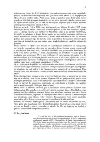 5
relativamente baixo, são 3.548 instituições operando com quase toda a sua capacidade
(91,6% dos leitos estavam ocupados), mas que ainda assim apenas 0,5% da população
idosa do país residem nelas. Além disso, pode-se perceber uma disparidade muito
grande na distribuição dessas instituições no território nacional, estando a maior parte
na região sudeste com 63,5% do total de instituições, enquanto que na região nordeste
existe apenas uma parcela ínfima de 8,5%.
Entre os anos de 1940 e 2009, mais intensamente nas últimas décadas, 2.897 novas
instituições foram abertas, sendo que a maioria privada e com fins lucrativos. Apesar
disso a grande maioria das instituições brasileiras ainda é de caráter filantrópico,
incluindo as religiosas e leigas. Desse modo, as instituições brasileiras públicas ou
mistas representam a menor quantidade existente, mostrando tanto a falta do interesse
público para com este tipo de trabalho como a resistência da sociedade brasileira para
esse tipo de instituição que em muitos casos ainda lembram os modelos asilares do
passado.
Muito embora as ILPI’s não possam ser consideradas instituições de saúde,esses
serviços são os principais oferecidos por elas, além dos serviços de terapia ocupacional
e psicológicos. Por outro lado, a oferta de atividades que geram renda, bem como de
lazer e/ou cursos diversos, é baixa, predominando as atividades voltadas para as
mulheres, que constituem 57,3% dos residentes. O papel dessas atividades é o de
estimular algum grau de integração entre os residentes, e até mesmo, ajudá-los a exercer
um papel social. Apesar de o enfoque das instituições serem voltado para os serviços de
saúde a maioria dos residentes é independente (34,9%).
Já as tipologias de República e Condomínio são semelhantes (embora que também em
escalas distintas) pois atentem a idosos que ainda possuem autonomia para desempenhar
as atividades da vida diária e são financeiramente capazes de se sustentarem. Elas
surgem como uma alternativaa evitarou retardar a necessidade de institucionalização do
idoso.
Para estas tipologias entende-se que a terceira idade não mais se caracteriza por uma
fase de senilidade, mas sim de pessoas dispostas física e psiquicamente, porém com
limitações próprias da idade como: redução da capacidade visual e auditiva, dificuldade
total ou parcial de locomoção, diminuição da estabilidade e lentidão nas reações
defensivas (Cambiaghi, 2005 apud Ribeiro 2006).
Deste modo, é oportuno observar que as residências dessas pessoas requerem uma
infraestrutura diferenciada, pois embora apresentem quaisquer dessas dificuldades, essas
pessoas também trabalham, dormem, fazem suas refeições e estudam, mas não o fazem
com relativo conforto, segurança e satisfação como antes da velhice. A reestruturação
das residências para idosos reduz esforços desnecessários, bem como acidentes
domésticos, além de proporcionar uma melhor qualidade de vida ao idoso.
Portanto foi escolhida a tipologia de Condomínio para ser aborda nos estudos de caso,
visto que é uma modalidade muito difundida em países desenvolvidos, mas ainda muito
recente no Brasil e pouco explorada em virtude da falta de interesse da iniciativa
privada e morosidade das políticas públicas.
3.3 Terceira idade
O Brasil tem cerca de 13 milhões de pessoas com mais de 60 anos,
que são responsáveis por um terço dos atendimentos de lesões traumáticas
nos hospitais segundo o SUS – Sistema Único de Saúde. Aproximadamente
75% destas lesões acontecem nas próprias casas dos pacientes, em quedas
que poderiam ser evitadas em ambientes mais favoráveis, com um índice de
melhoria da qualidade de vida bastante apreciável, já que 34% das quedas
gera algum tipo de fratura. O trajeto do quarto ao banheiro, principalmente à
 