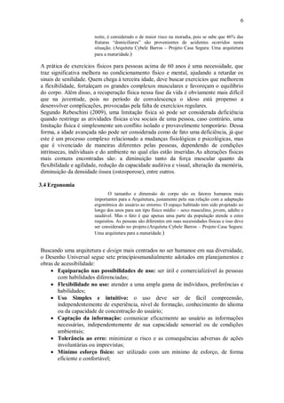 6
noite, é considerado o de maior risco na moradia, pois se sabe que 46% das
fraturas “domiciliares” são provenientes de acidentes ocorridos nesta
situação. (Arquiteta Cybele Barros – Projeto Casa Segura: Uma arquitetura
para a maturidade.)
A prática de exercícios físicos para pessoas acima de 60 anos é uma necessidade, que
traz significativa melhora no condicionamento físico e mental, ajudando a retardar os
sinais de senilidade. Quem chega à terceira idade, deve buscar exercícios que melhorem
a flexibilidade, fortaleçam os grandes complexos musculares e favoreçam o equilíbrio
do corpo. Além disso, a recuperação física nessa fase da vida é obviamente mais difícil
que na juventude, pois no período de convalescença o idoso está propenso a
desenvolver complicações, provocadas pela falta de exercícios regulares.
Segundo Rebeschini (2009), uma limitação física só pode ser considerada deficiência
quando restringe as atividades físicas e/ou sociais de uma pessoa, caso contrário, uma
limitação física é simplesmente um conflito isolado e provavelmente temporário. Dessa
forma, a idade avançada não pode ser considerada como de fato uma deficiência, já que
este é um processo complexo relacionado a mudanças fisiológicas e psicológicas, mas
que é vivenciado de maneiras diferentes pelas pessoas, dependendo de condições
intrínsecas, individuais e do ambiente no qual elas estão inseridas.As alterações físicas
mais comuns encontradas são: a diminuição tanto da força muscular quanto da
flexibilidade e agilidade, redução da capacidade auditiva e visual, alteração da memória,
diminuição da densidade óssea (osteoporose), entre outros.
3.4 Ergonomia
O tamanho e dimensão do corpo são os fatores humanos mais
importantes para a Arquitetura, justamente pela sua relação com a adaptação
ergonômica do usuário ao entorno. O espaço habitado tem sido projetado ao
longo dos anos para um tipo físico médio – sexo masculino, jovem, adulto e
saudável. Mas o fato é que apenas uma parte da população atende a estes
requisitos. As pessoas são diferentes em suas necessidades físicas e isso deve
ser considerado no projeto.(Arquiteta Cybele Barros – Projeto Casa Segura:
Uma arquitetura para a maturidade.)
Buscando uma arquitetura e design mais centrados no ser humanoe em sua diversidade,
o Desenho Universal segue sete princípiosmundialmente adotados em planejamentos e
obras de acessibilidade:
 Equiparação nas possibilidades de uso: ser útil e comercializável às pessoas
com habilidades diferenciadas;
 Flexibilidade no uso: atender a uma ampla gama de indivíduos, preferências e
habilidades;
 Uso Simples e intuitivo: o uso deve ser de fácil compreensão,
independentemente de experiência, nível de formação, conhecimento do idioma
ou da capacidade de concentração do usuário;
 Captação da informação: comunicar eficazmente ao usuário as informações
necessárias, independentemente de sua capacidade sensorial ou de condições
ambientais;
 Tolerância ao erro: minimizar o risco e as consequências adversas de ações
involuntárias ou imprevistas;
 Mínimo esforço físico: ser utilizado com um mínimo de esforço, de forma
eficiente e confortável;
 