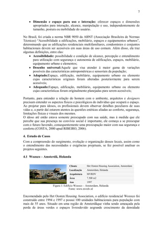 7
 Dimensão e espaço para uso e interação: oferecer espaços e dimensões
apropriados para interação, alcance, manipulação e uso, independentemente de
tamanho, postura ou mobilidade do usuário.
No Brasil, foi criada a norma NBR 9050 da ABNT (Associação Brasileira de Normas
Técnicas) “Acessibilidade a edificações, mobiliário, espaços e equipamentos urbanos”,
determinando que as edificações residenciais multifamiliares, condomínios e conjuntos
habitacionais devem ser acessíveis em suas áreas de uso comum. Além disso, ela traz
algumas definições, entre elas:
 Acessibilidade: possibilidade e condição de alcance, percepção e entendimento
para utilização com segurança e autonomia de edificações, espaços, mobiliário,
equipamento urbano e elementos;
 Desenho universal:Aquele que visa atender à maior gama de variações
possíveis das características antropométricas e sensoriais da população;
 Adaptado:Espaço, edificação, mobiliário, equipamento urbano ou elemento
cujas características originais foram alteradas posteriormente para serem
acessíveis;
 Adequado:Espaço, edificação, mobiliário, equipamento urbano ou elemento
cujas características foram originalmente planejadas para serem acessíveis;
Portanto, para entender a relação do homem com o ambiente, arquitetos e designers
precisam entender os aspectos físicos e psicológicos do indivíduo que ocupará o espaço.
Ao projetar para idosos, os profissionais devem observar detalhes peculiares de suas
vidas e, a partir daí estarem atentos às questões estéticas aliadas ao conforto, segurança,
limitações físicas e visuais dos mesmos.
O idoso até então estava somente preocupado com sua saúde, mas à medida que ele
percebe que sua presença no convívio social é importante, ele começa a se preocupar
com o futuro havendo, consequentemente uma preocupação maior com sua segurança e
conforto.(COSTA, 2000 apud RIBEIRO, 2006).
4. Estudo de Casos
Com a compreensão do surgimento, evolução e organização desses locais, assim como
o entendimento das necessidades e exigências projetuais, se fez possível analisar os
projetos seguintes.
4.1 Wozoco – Amsterdã, Holanda
Cliente Het Oosten Housing Association, Amsterdam
Localização Amsterdam, Holanda
Arquitetura MVRDV
Área 7.500 m2
Ano 1997
Figura 1: Edifício Wozoco – Amsterdam, Holanda
Fonte: www.mvrdv.nl
Encomendado pelo Het Oosten Housing Association, o edifício residencial Wozoco foi
construído entre 1994 e 1997 e possui 100 unidades habitacionais para população com
mais de 55 anos. Situado em uma região de Amsterdãque vinha sendo ameaçada pela
perda de áreas verdes e espaços livresdevido aogrande crescimento da densidade
 