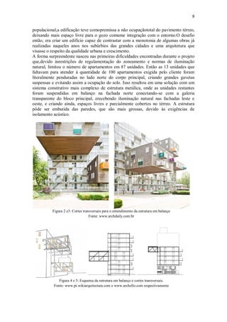 8
populacional,a edificação teve comopremissa a não ocupaçãototal do pavimento térreo,
deixando mais espaço livre para o gozo comume integração com o entorno.O desafio
então, era criar um edifício capaz de contrastar com a monotonia de algumas obras já
realizadas naqueles anos nos subúrbios das grandes cidades e uma arquitetura que
visasse o respeito da qualidade urbana e crescimento.
A forma surpreendente nasceu nas primeiras dificuldades encontradas durante o projeto
que,devido àsrestrições de regulamentação do zoneamento e normas de iluminação
natural, limitou o número de apartamentos em 87 unidades. Então as 13 unidades que
faltavam para atender à quantidade de 100 apartamentos exigida pelo cliente foram
literalmente penduradas no lado norte do corpo principal, criando grandes gavetas
suspensas e evitando assim a ocupação do solo. Isso resultou em uma solução com um
sistema construtivo mais complexo de estrutura metálica, onde as unidades restantes
foram suspendidas em balanço na fachada norte conectando-se com a galeria
transparente do bloco principal, erecebendo iluminação natural nas fachadas leste e
oeste, e criando ainda, espaços livres e parcialmente cobertos no térreo. A estrutura
pôde ser embutida das paredes, que são mais grossas, devido às exigências de
isolamento acústico.
Figura 2 e3: Cortes transversais para o entendimento da estrutura em balanço
Fonte: www.archdaily.com.br
Figura 4 e 5: Esquema da estrutura em balanço e cortes transversais.
Fonte: www.pt.wikiarquitectura.com e www.archello.com respectivamente
 