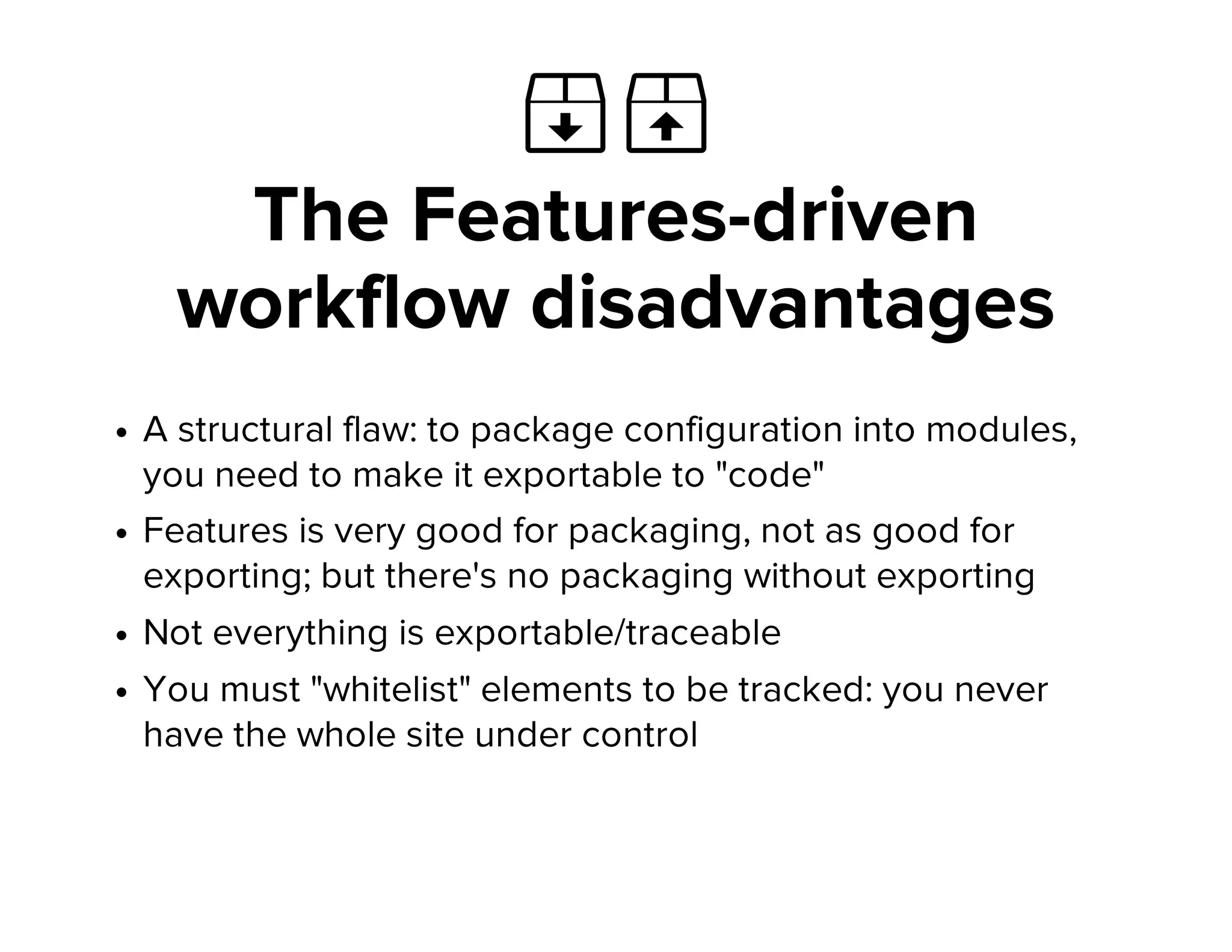  
The Features-driven
workflow disadvantages
A structural flaw: to package configuration into modules,
you need to make it exportable to "code"
Features is very good for packaging, not as good for
exporting; but there's no packaging without exporting
Not everything is exportable/traceable
You must "whitelist" elements to be tracked: you never
have the whole site under control
 