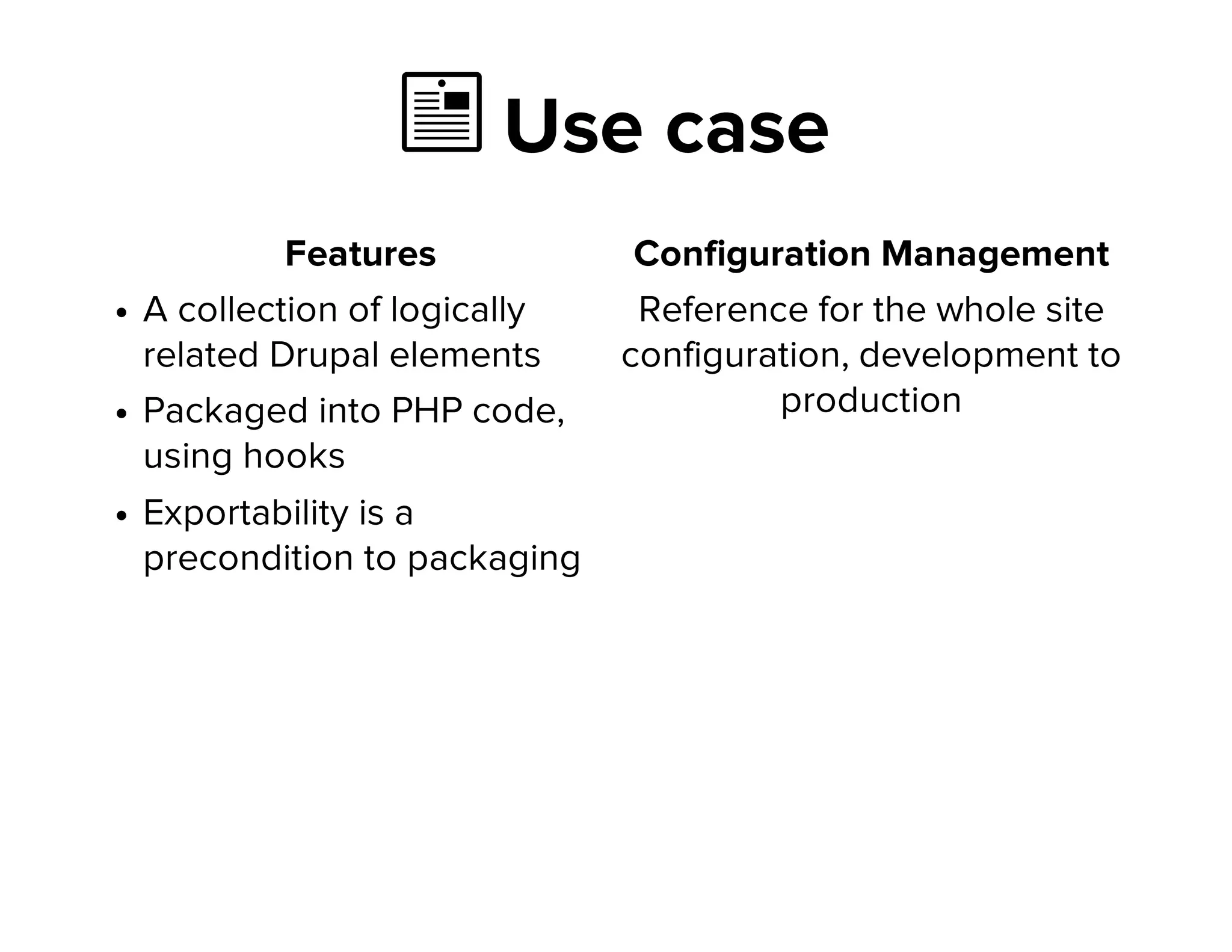  Use case
Features
A collection of logically
related Drupal elements
Packaged into PHP code,
using hooks
Exportability is a
precondition to packaging
Configuration Management
Reference for the whole site
configuration, development to
production
 