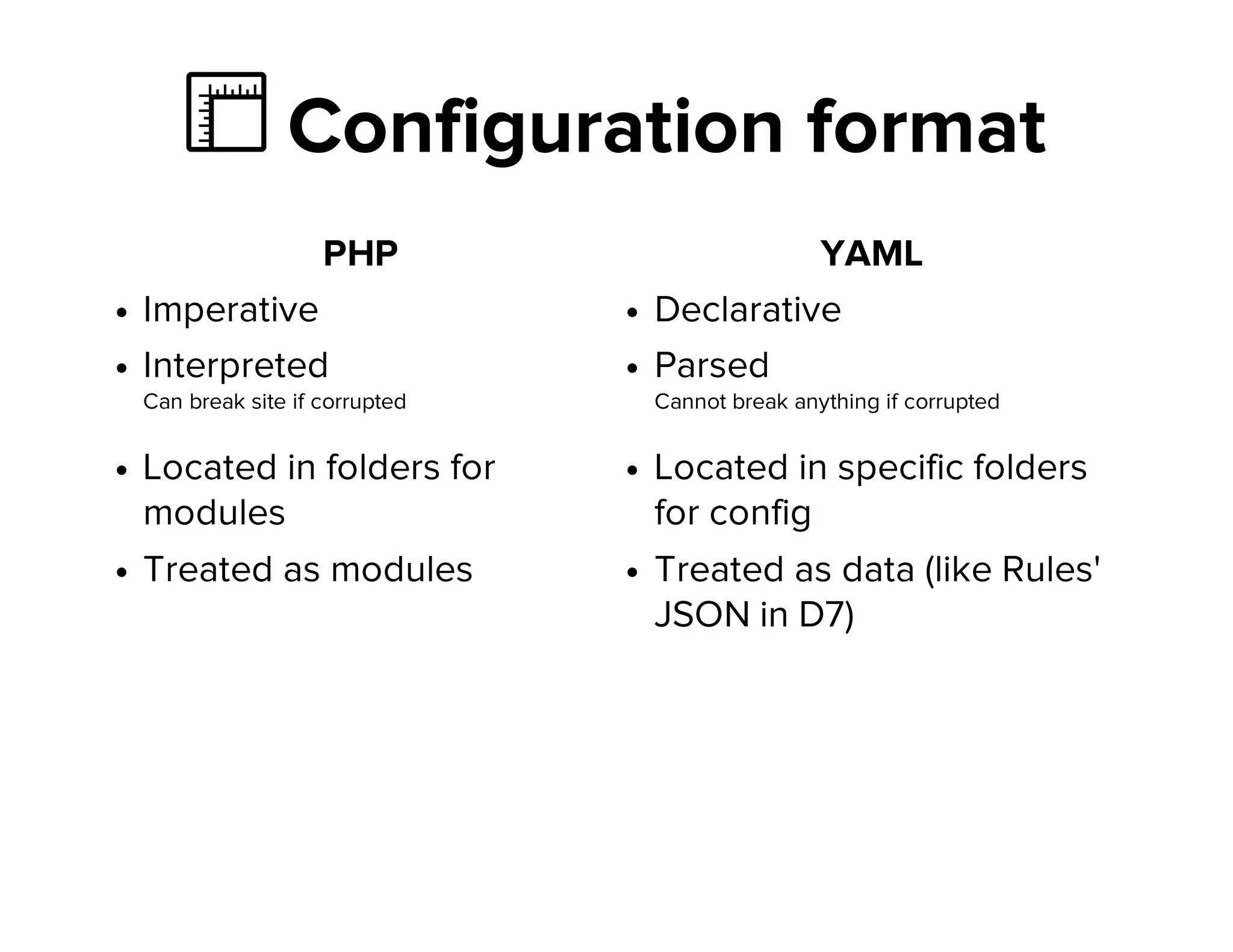 Ὄ Configuration format
PHP
Imperative
Interpreted
Can break site if corrupted
Located in folders for
modules
Treated as modules
YAML
Declarative
Parsed
Cannot break anything if corrupted
Located in specific folders
for config
Treated as data (like Rules'
JSON in D7)
 