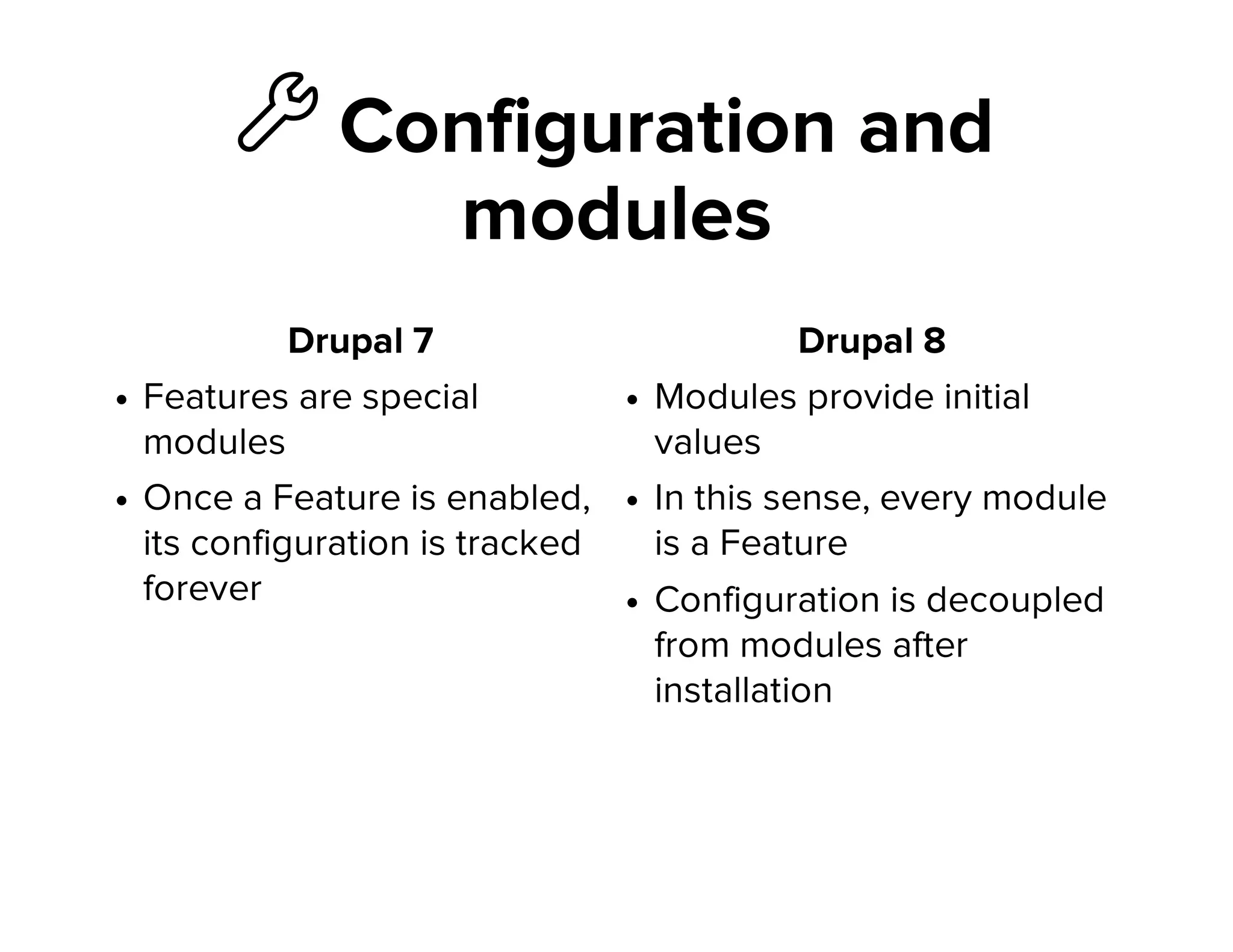 ὒ Configuration and
modules
Drupal 7
Features are special
modules
Once a Feature is enabled,
its configuration is tracked
forever
Drupal 8
Modules provide initial
values
In this sense, every module
is a Feature
Configuration is decoupled
from modules after
installation
 