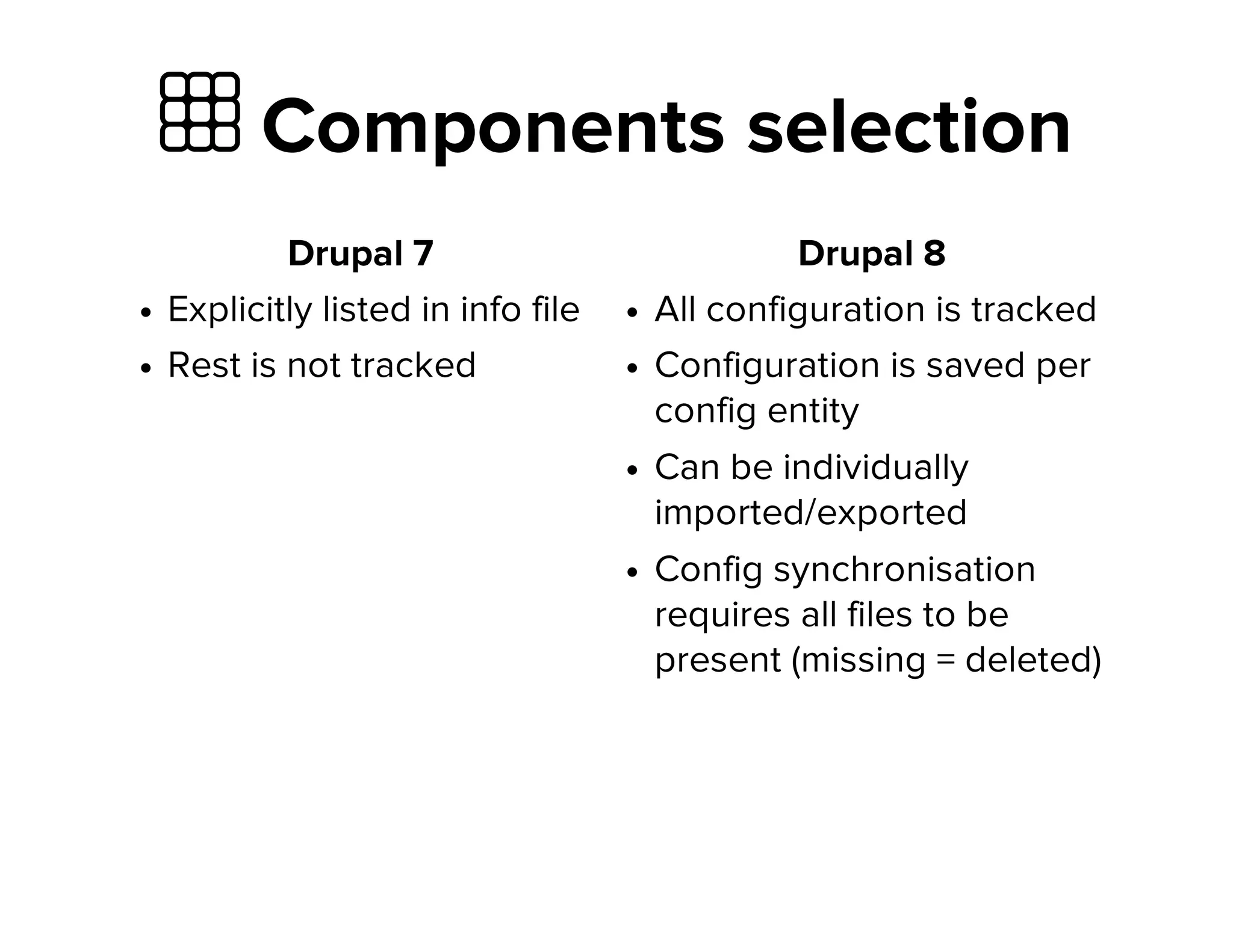  Components selection
Drupal 7
Explicitly listed in info file
Rest is not tracked
Drupal 8
All configuration is tracked
Configuration is saved per
config entity
Can be individually
imported/exported
Config synchronisation
requires all files to be
present (missing = deleted)
 