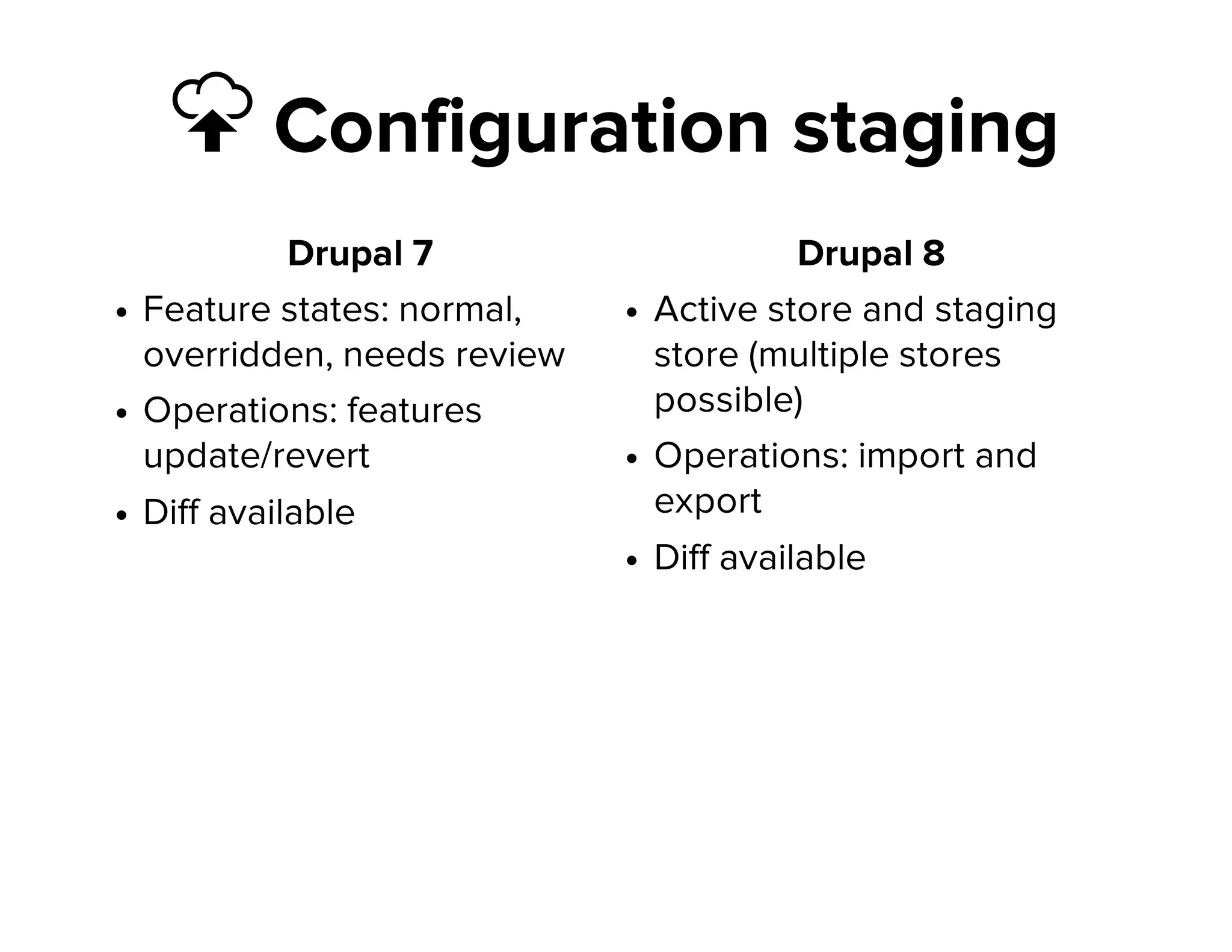  Configuration staging
Drupal 7
Feature states: normal,
overridden, needs review
Operations: features
update/revert
Diff available
Drupal 8
Active store and staging
store (multiple stores
possible)
Operations: import and
export
Diff available
 