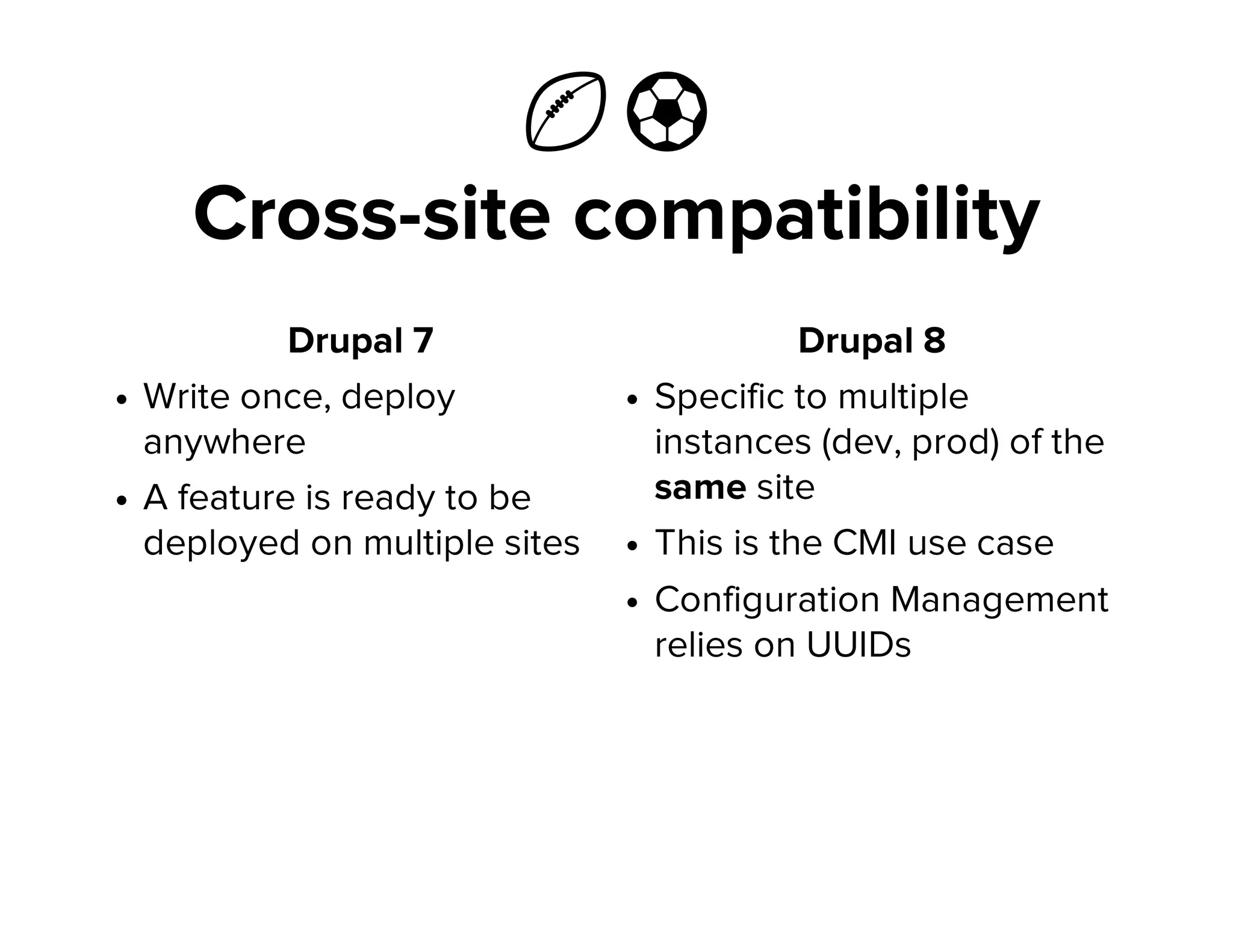 Ἴ ⚽
Cross-site compatibility
Drupal 7
Write once, deploy
anywhere
A feature is ready to be
deployed on multiple sites
Drupal 8
Specific to multiple
instances (dev, prod) of the
same site
This is the CMI use case
Configuration Management
relies on UUIDs
 