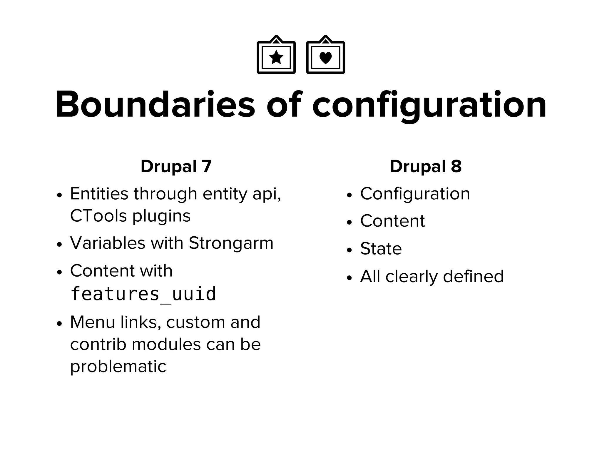  Ὁ
Boundaries of configuration
Drupal 7
Entities through entity api,
CTools plugins
Variables with Strongarm
Content with
features_uuid
Menu links, custom and
contrib modules can be
problematic
Drupal 8
Configuration
Content
State
All clearly defined
 