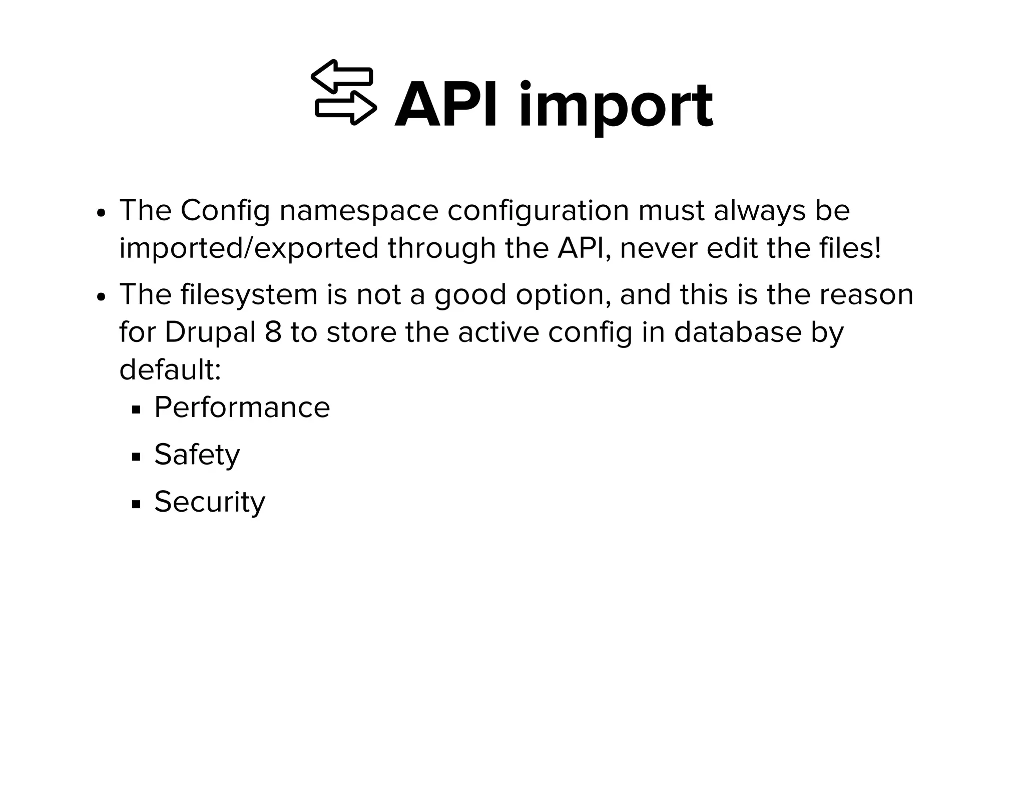⇆ API import
The Config namespace configuration must always be
imported/exported through the API, never edit the files!
The filesystem is not a good option, and this is the reason
for Drupal 8 to store the active config in database by
default:
Performance
Safety
Security
 