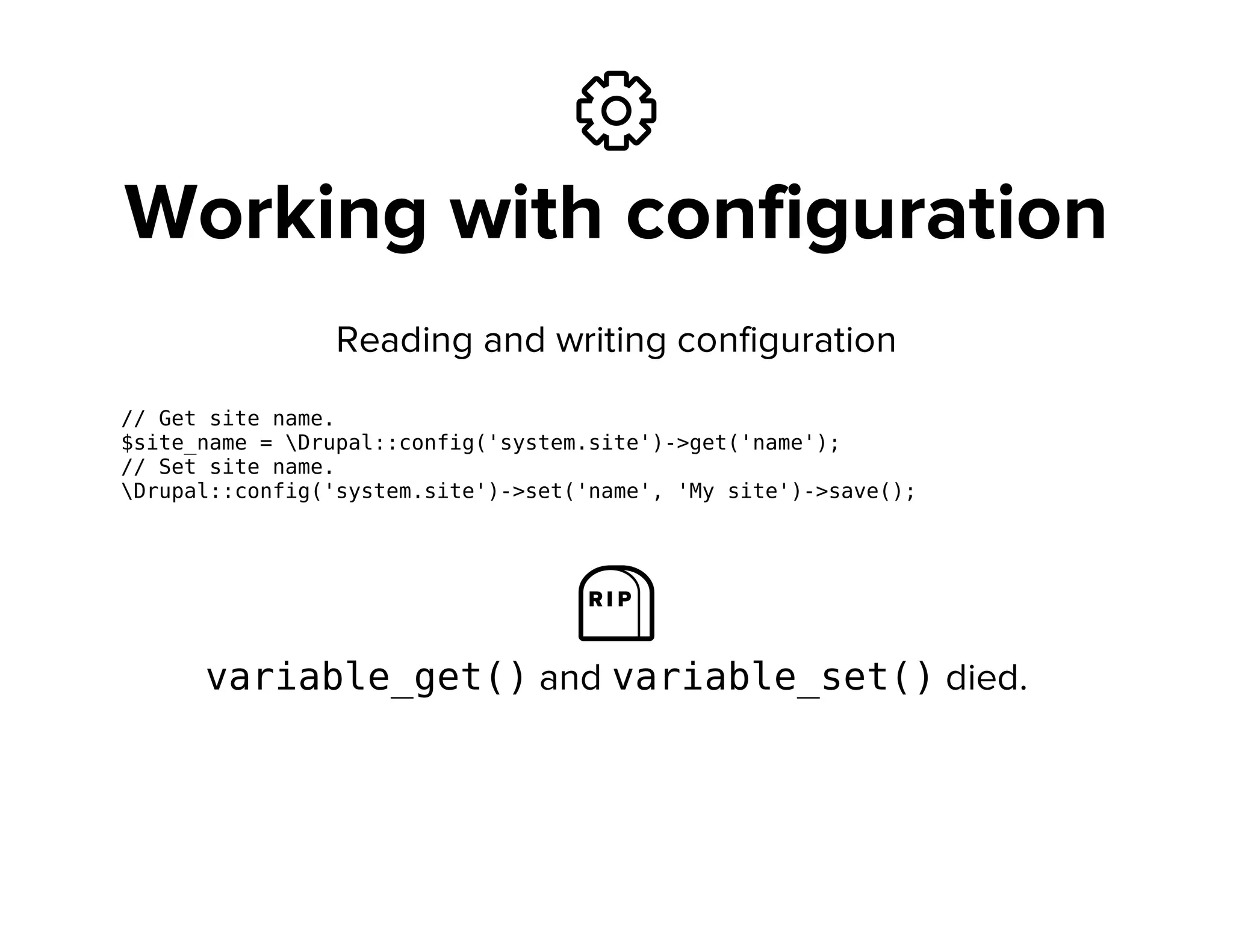 ⚙
Working with configuration
Reading and writing configuration
// Get site name.
$site_name = Drupal::config('system.site')->get('name');
// Set site name.
Drupal::config('system.site')->set('name', 'My site')->save();
⛼
variable_get()and variable_set()died.
 