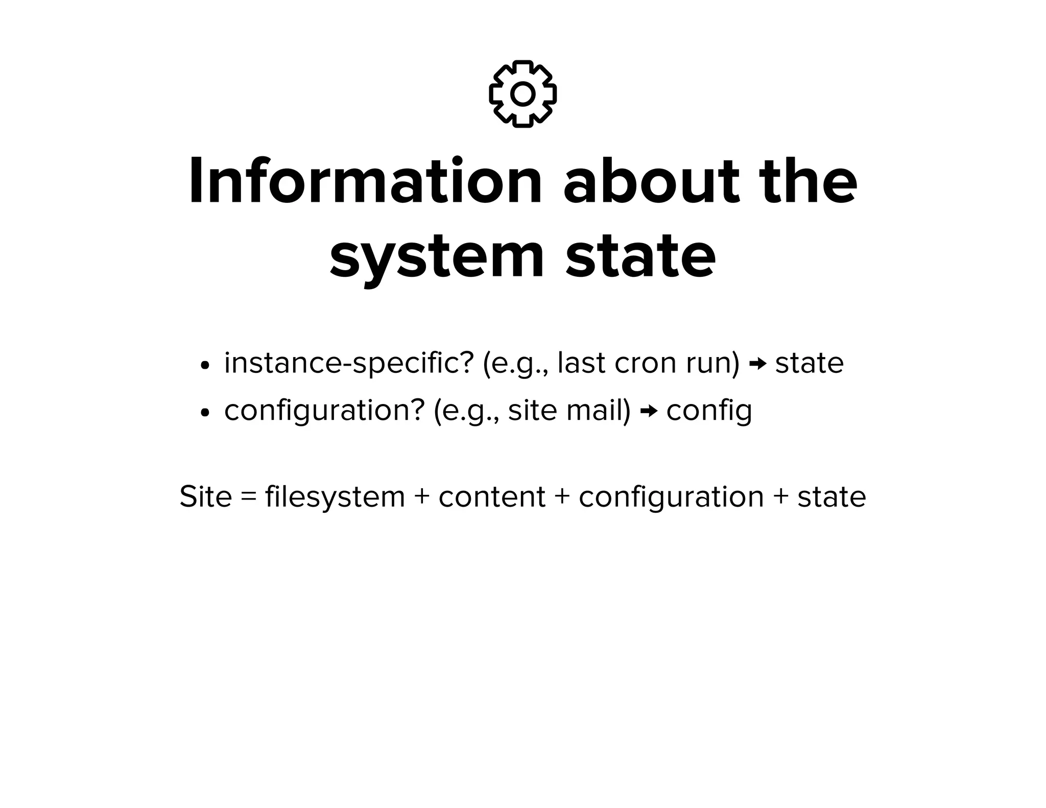 ⚙
Information about the
system state
instance-specific? (e.g., last cron run) → state
configuration? (e.g., site mail) → config
Site = filesystem + content + configuration + state
 
