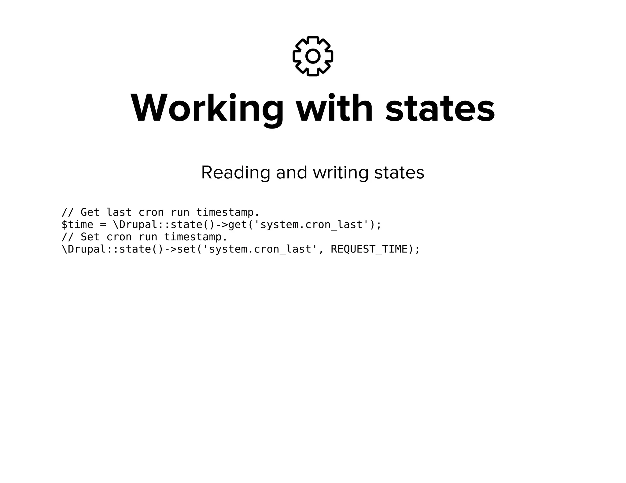 ⚙
Working with states
Reading and writing states
// Get last cron run timestamp.
$time = Drupal::state()->get('system.cron_last');
// Set cron run timestamp.
Drupal::state()->set('system.cron_last', REQUEST_TIME);
 