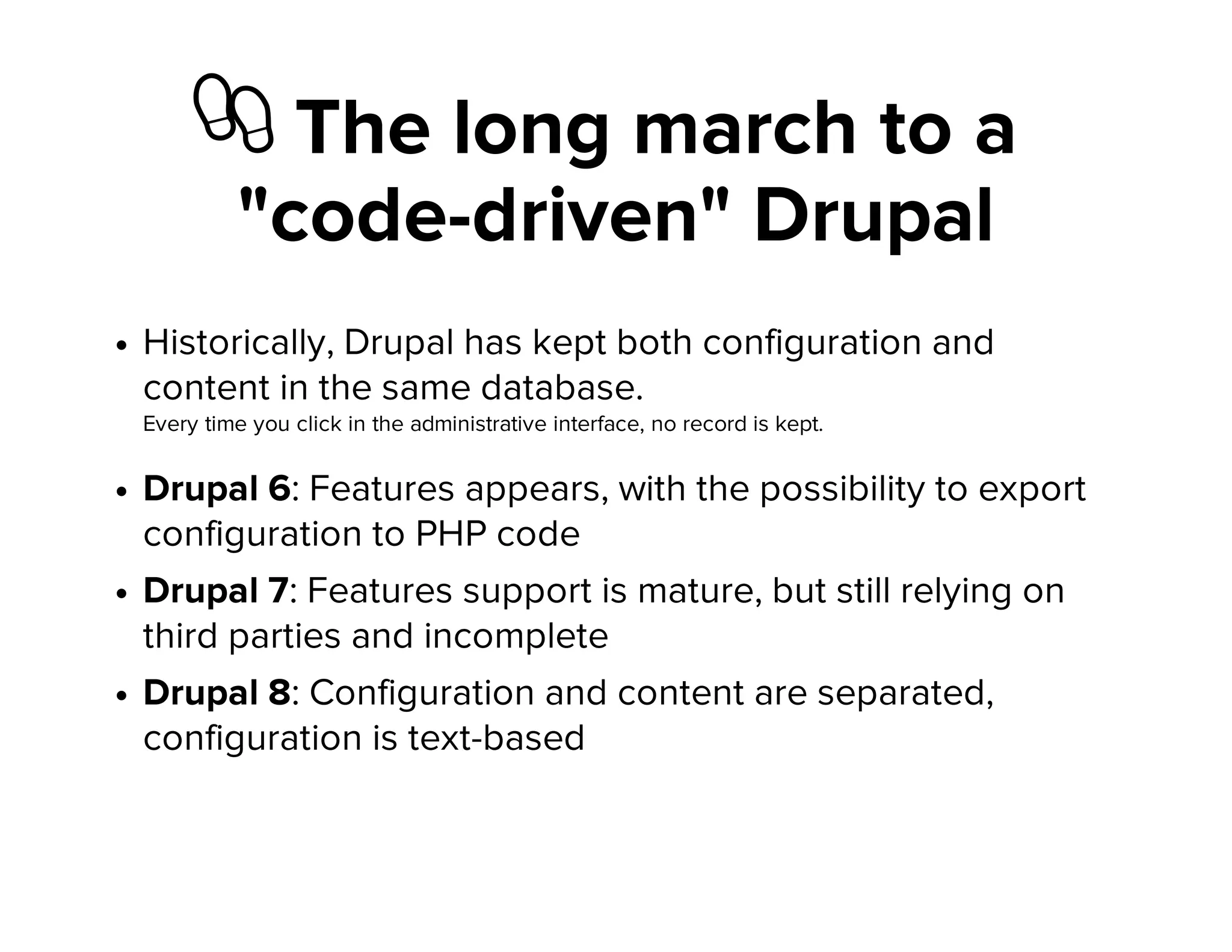 ὆ The long march to a
"code-driven" Drupal
Historically, Drupal has kept both configuration and
content in the same database.
Every time you click in the administrative interface, no record is kept.
Drupal 6: Features appears, with the possibility to export
configuration to PHP code
Drupal 7: Features support is mature, but still relying on
third parties and incomplete
Drupal 8: Configuration and content are separated,
configuration is text-based
 