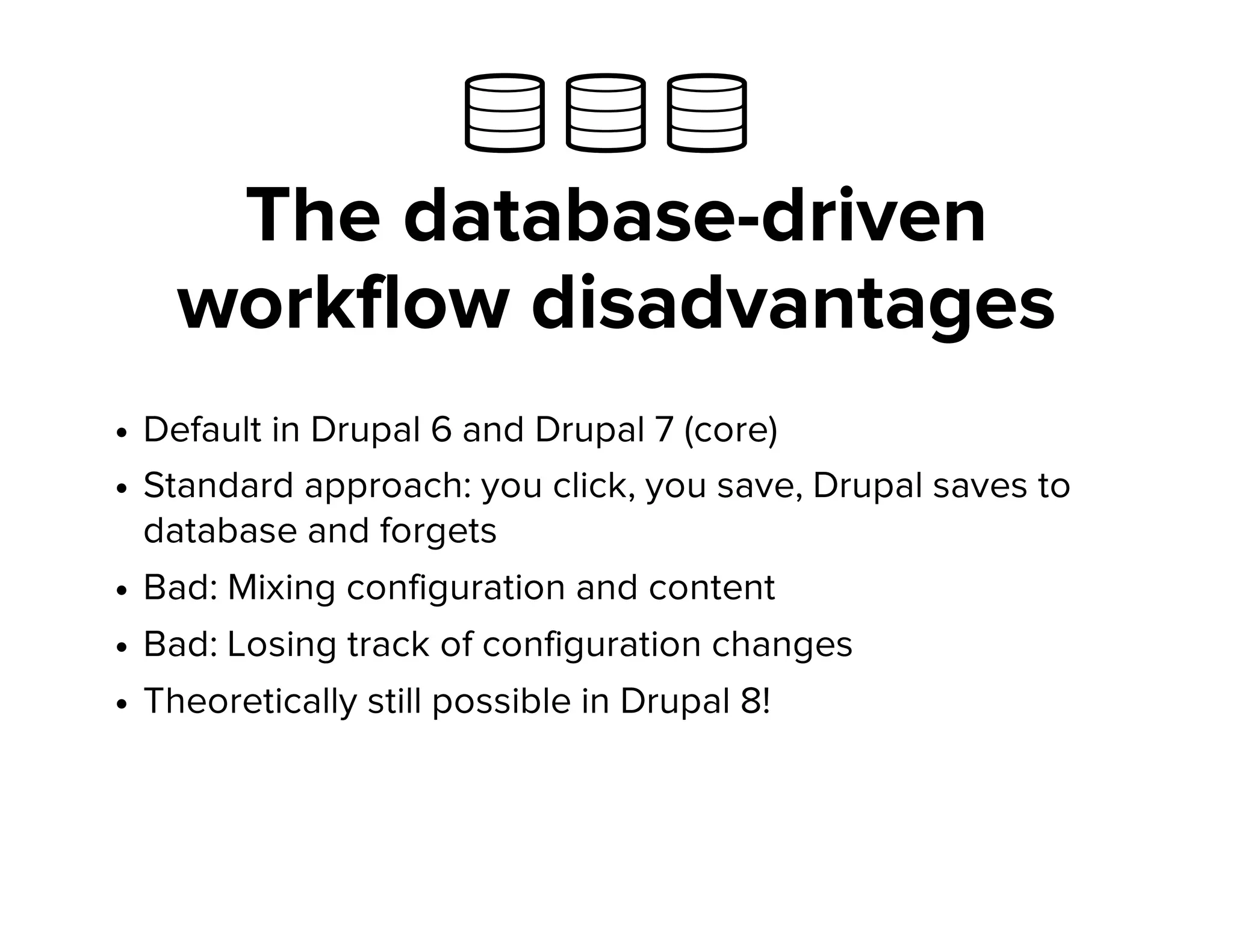   
The database-driven
workflow disadvantages
Default in Drupal 6 and Drupal 7 (core)
Standard approach: you click, you save, Drupal saves to
database and forgets
Bad: Mixing configuration and content
Bad: Losing track of configuration changes
Theoretically still possible in Drupal 8!
 