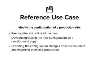 Ἲ
Reference Use Case
Modify the configuration of a production site:
Keeping the site online all the time.
Developing/testing the new configuration on a
development copy.
Exporting the configuration changes from development
and importing them into production.
 