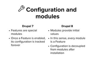 ὒ Configuration and
modules
Drupal 7
Features are special
modules
Once a Feature is enabled,
its configuration is tracked
forever
Drupal 8
Modules provide initial
values
In this sense, every module
is a Feature
Configuration is decoupled
from modules after
installation
 