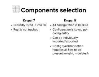  Components selection
Drupal 7
Explicitly listed in info file
Rest is not tracked
Drupal 8
All configuration is tracked
Configuration is saved per
config entity
Can be individually
imported/exported
Config synchronisation
requires all files to be
present (missing = deleted)
 