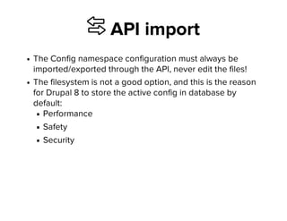 ⇆ API import
The Config namespace configuration must always be
imported/exported through the API, never edit the files!
The filesystem is not a good option, and this is the reason
for Drupal 8 to store the active config in database by
default:
Performance
Safety
Security
 
