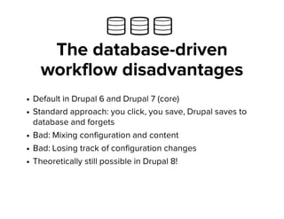   
The database-driven
workflow disadvantages
Default in Drupal 6 and Drupal 7 (core)
Standard approach: you click, you save, Drupal saves to
database and forgets
Bad: Mixing configuration and content
Bad: Losing track of configuration changes
Theoretically still possible in Drupal 8!
 