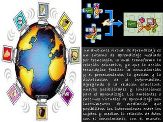 un ambiente virtual de aprendizaje es 
un entorno de aprendizaje mediado 
por tecnología, lo cual transforma la 
relación educativa, ya que la acción 
tecnológica facilita la comunicación 
y el procesamiento, la gestión y la 
distribución de la información, 
agregando a la relación educativa, 
nuevas posibilidades y limitaciones 
para el aprendizaje. Los ambientes o 
entornos virtuales de aprendizaje son 
instrumentos de mediación que 
posibilitan las interacciones entre los 
sujetos y median la relación de éstos 
con el conocimiento, con el mundo, 
con los hombres y consigo mismo. 
 