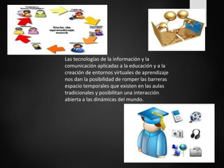 Las tecnologías de la información y la 
comunicación aplicadas a la educación y a la 
creación de entornos virtuales de aprendizaje 
nos dan la posibilidad de romper las barreras 
espacio temporales que existen en las aulas 
tradicionales y posibilitan una interacción 
abierta a las dinámicas del mundo. 
 