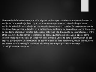 Al tratar de definir con cierta precisión algunos de los aspectos relevantes que conforman un 
ambiente de aprendizaje, busco que nos acerquemos por una vía natural a lo que es un 
ambiente virtual de aprendizaje, ya que en principio debemos concebir éste como un espacio 
con todos los aspectos señalados en la definición de ambiente de aprendizaje, con la diferencia 
de que tanto el diseño y empleo del espacio, el tiempo y la disposición de los materiales, entre 
otros están mediados por las tecnologías. Es decir, aquí las tecnologías van a operar como 
instrumentos de mediación, en tanto van a ser el medio utilizado para la construcción de ese 
espacio que propone una estructura de acción específica para aprender y, desde donde, cada 
estudiante interactúa según sus oportunidades y estrategias para el aprendizaje 
tecnológicamente mediado. 
 