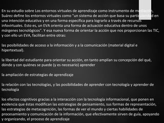 En su estudio sobre Los entornos virtuales de aprendizaje como instrumento de mediación, 
Suárez define los entornos virtuales como "un sistema de acción que basa su particularidad en 
una intención educativa y en una forma específica para lograrlo a través de recursos 
infovirtuales. Esto es, un EVA orienta una forma de actuación educativa dentro de unos 
márgenes tecnológicos". Y esa nueva forma de orientar la acción que nos proporcionan las TIC, 
y con ello un EVA, facilitan entre otras: 
las posibilidades de acceso a la información y a la comunicación (material digital e 
hipertextual). 
la libertad del estudiante para orientar su acción, en tanto amplían su concepción del qué, 
dónde y con quiénes se puede (y es necesario) aprender 
la ampliación de estrategias de aprendizaje 
la relación con las tecnologías, y las posibilidades de aprender con tecnología y aprender de 
tecnología 
los efectos cognitivos gracias a la interacción con la tecnología informacional, que ponen en 
evidencia que éstas modifican las estrategias de pensamiento, sus formas de representación, 
las estrategias de metacognición, las formas de ver el mundo y ciertas habilidades de 
procesamiento y comunicación de la información, que efectivamente sirven de guía, apoyando 
y organizando, el proceso de aprendizaje 
 