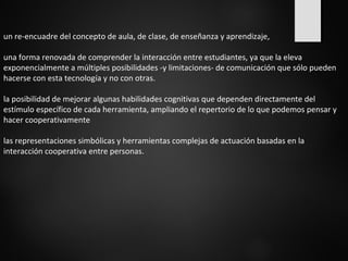 un re-encuadre del concepto de aula, de clase, de enseñanza y aprendizaje, 
una forma renovada de comprender la interacción entre estudiantes, ya que la eleva 
exponencialmente a múltiples posibilidades -y limitaciones- de comunicación que sólo pueden 
hacerse con esta tecnología y no con otras. 
la posibilidad de mejorar algunas habilidades cognitivas que dependen directamente del 
estímulo específico de cada herramienta, ampliando el repertorio de lo que podemos pensar y 
hacer cooperativamente 
las representaciones simbólicas y herramientas complejas de actuación basadas en la 
interacción cooperativa entre personas. 
 